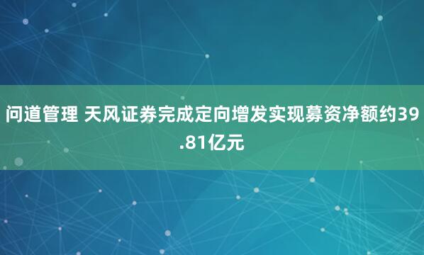 问道管理 天风证券完成定向增发实现募资净额约39.81亿元