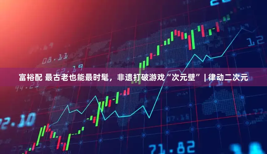 富裕配 最古老也能最时髦，非遗打破游戏“次元壁” | 律动二次元