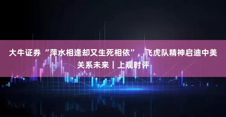大牛证券 “萍水相逢却又生死相依”，飞虎队精神启迪中美关系未来｜上观时评