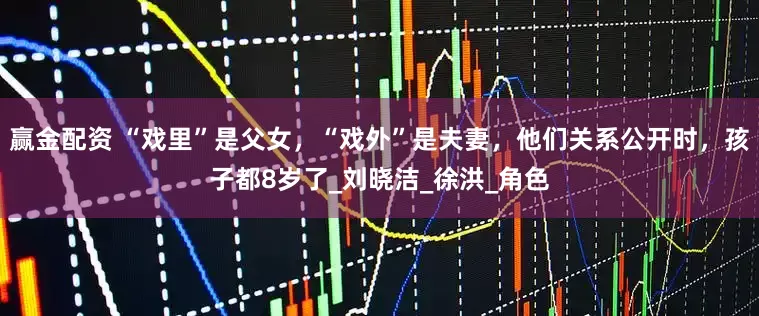 赢金配资 “戏里”是父女，“戏外”是夫妻，他们关系公开时，孩子都8岁了_刘晓洁_徐洪_角色