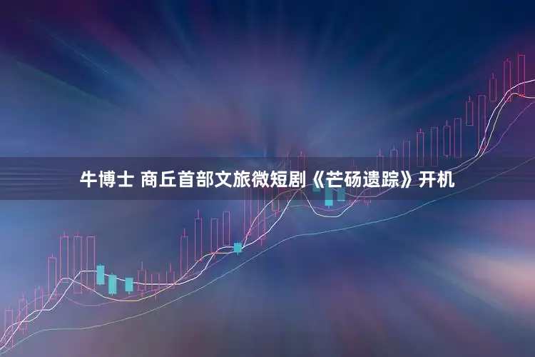 牛博士 商丘首部文旅微短剧《芒砀遗踪》开机