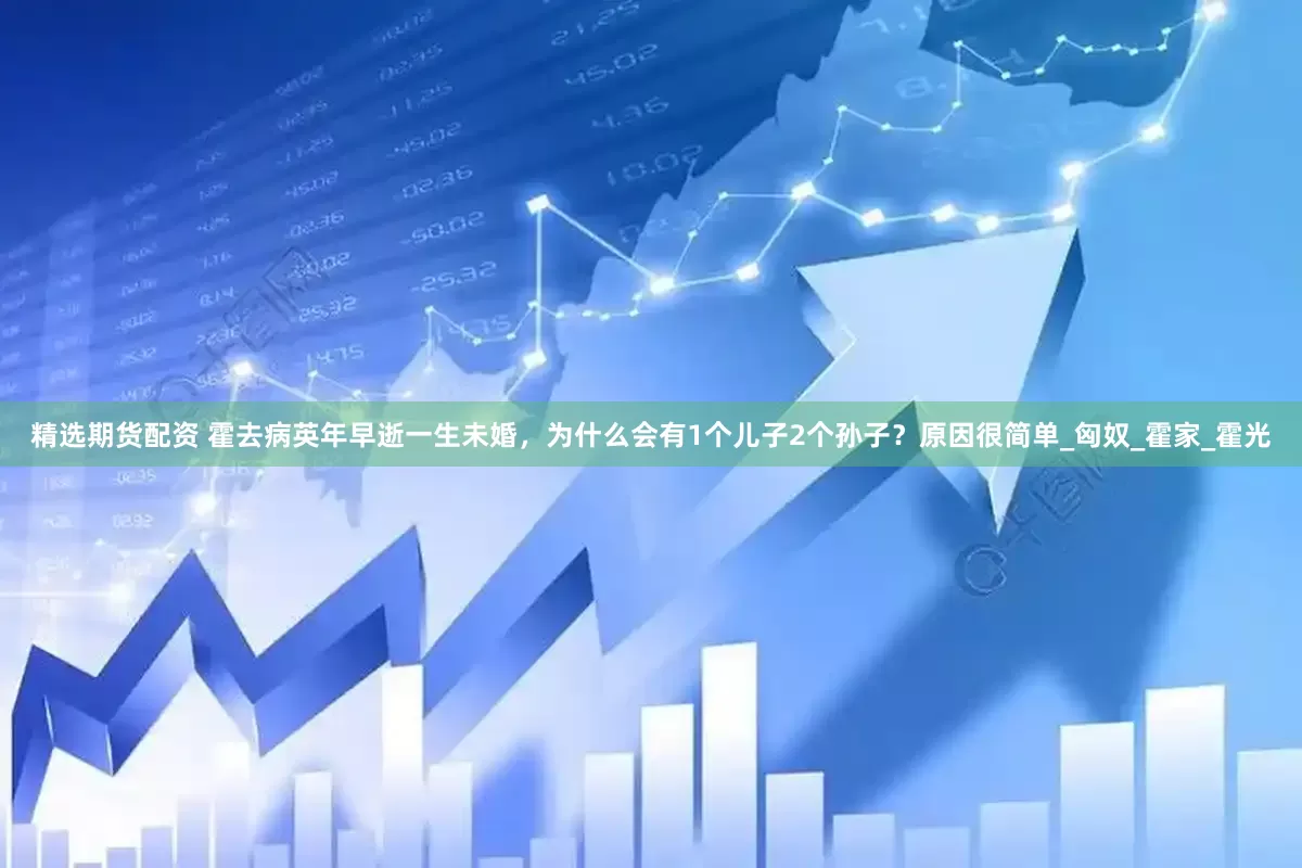 精选期货配资 霍去病英年早逝一生未婚，为什么会有1个儿子2个孙子？原因很简单_匈奴_霍家_霍光