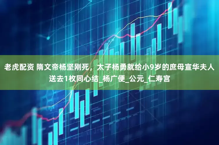 老虎配资 隋文帝杨坚刚死，太子杨勇就给小9岁的庶母宣华夫人送去1枚同心结_杨广便_公元_仁寿宫