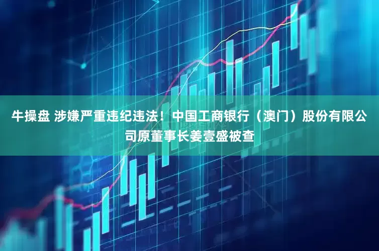 牛操盘 涉嫌严重违纪违法！中国工商银行（澳门）股份有限公司原董事长姜壹盛被查