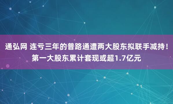 通弘网 连亏三年的普路通遭两大股东拟联手减持！第一大股东累计套现或超1.7亿元