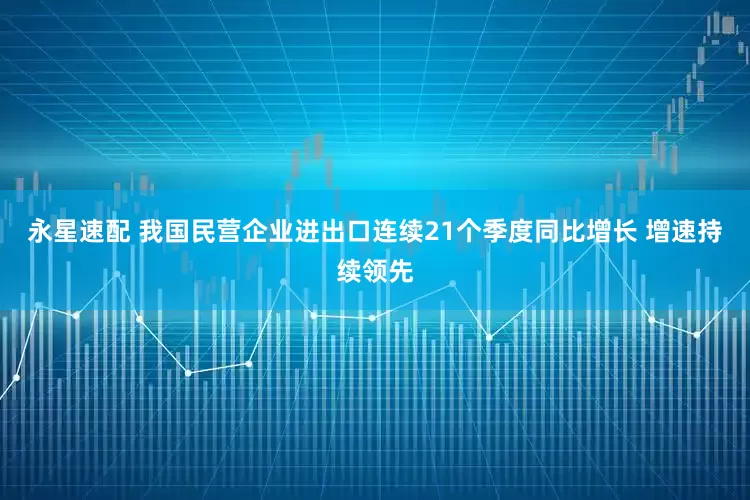 永星速配 我国民营企业进出口连续21个季度同比增长 增速持续领先