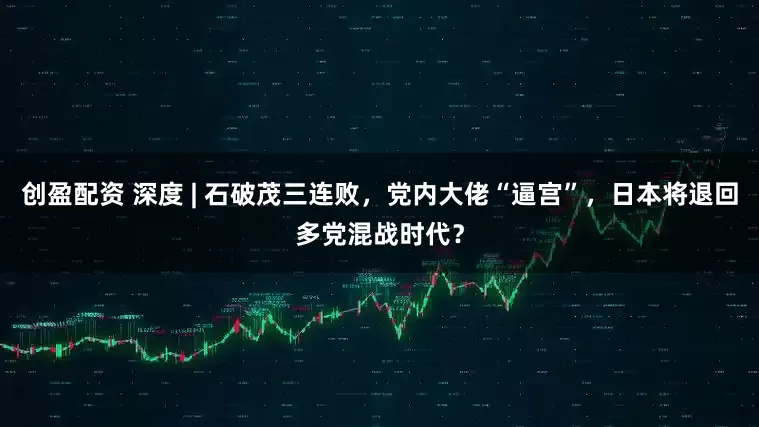 创盈配资 深度 | 石破茂三连败，党内大佬“逼宫”，日本将退回多党混战时代？