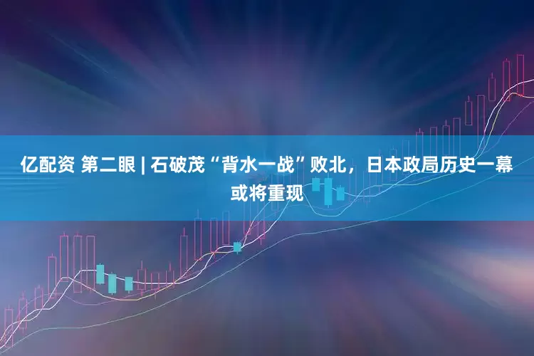 亿配资 第二眼 | 石破茂“背水一战”败北，日本政局历史一幕或将重现