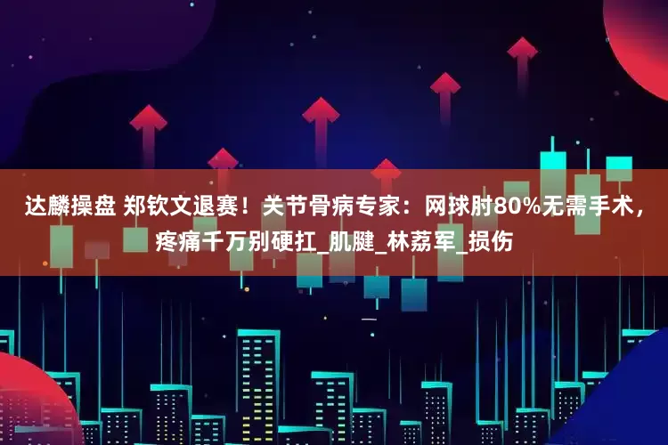达麟操盘 郑钦文退赛！关节骨病专家：网球肘80%无需手术，疼痛千万别硬扛_肌腱_林荔军_损伤