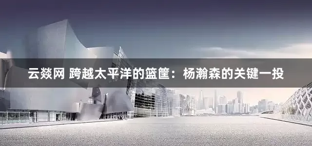 云燚网 跨越太平洋的篮筐：杨瀚森的关键一投