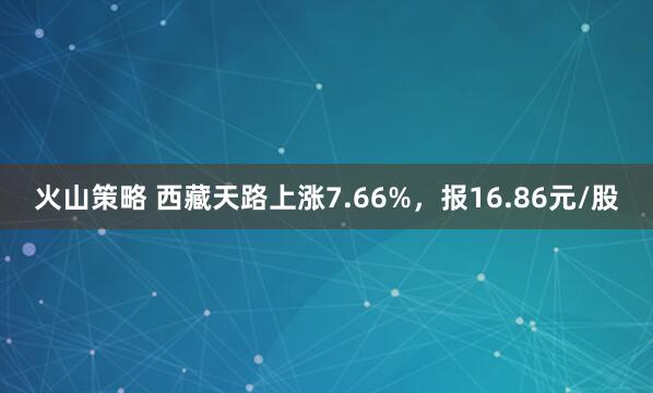 火山策略 西藏天路上涨7.66%，报16.86元/股