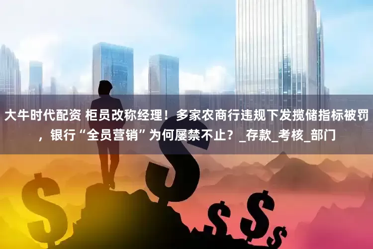 大牛时代配资 柜员改称经理！多家农商行违规下发揽储指标被罚，银行“全员营销”为何屡禁不止？_存款_考核_部门