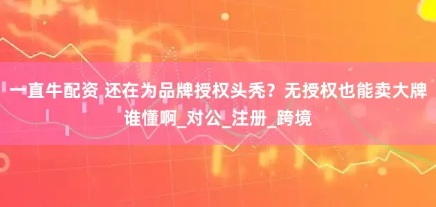 一直牛配资 还在为品牌授权头秃？无授权也能卖大牌谁懂啊_对公_注册_跨境