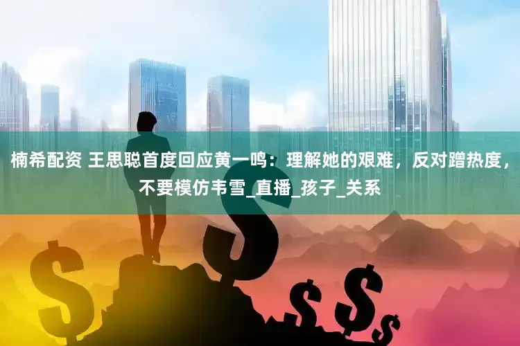 楠希配资 王思聪首度回应黄一鸣：理解她的艰难，反对蹭热度，不要模仿韦雪_直播_孩子_关系