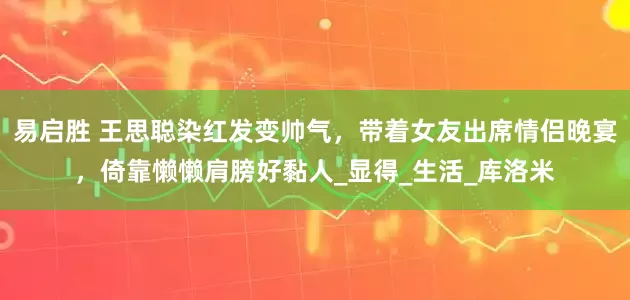 易启胜 王思聪染红发变帅气，带着女友出席情侣晚宴，倚靠懒懒肩膀好黏人_显得_生活_库洛米