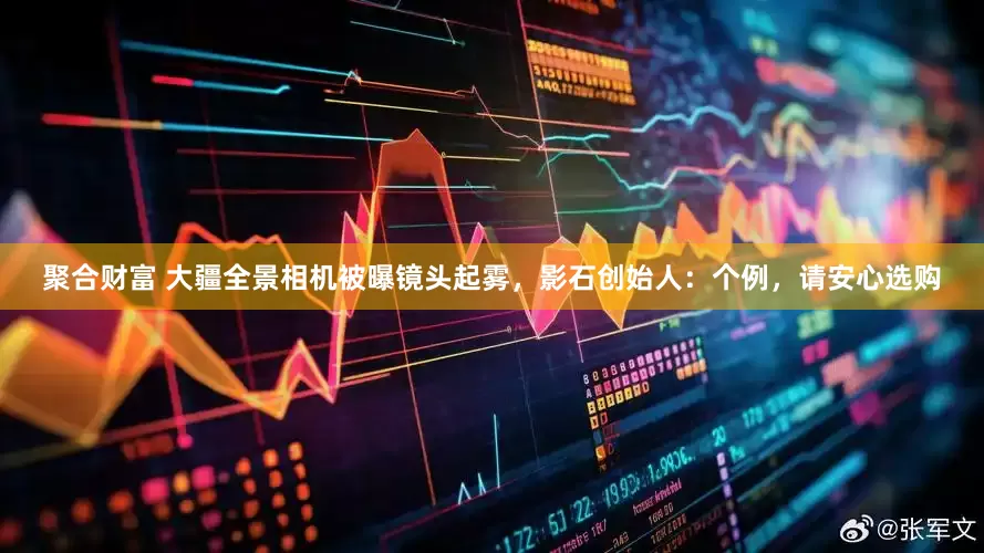 聚合财富 大疆全景相机被曝镜头起雾，影石创始人：个例，请安心选购