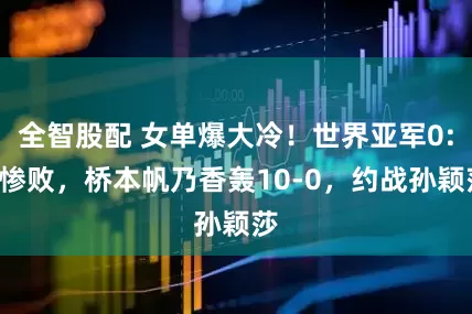 全智股配 女单爆大冷！世界亚军0:3惨败，桥本帆乃香轰10-0，约战孙颖莎