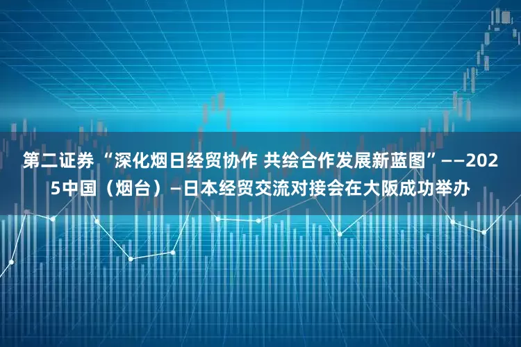 第二证券 “深化烟日经贸协作 共绘合作发展新蓝图”——2025中国（烟台）—日本经贸交流对接会在大阪成功举办