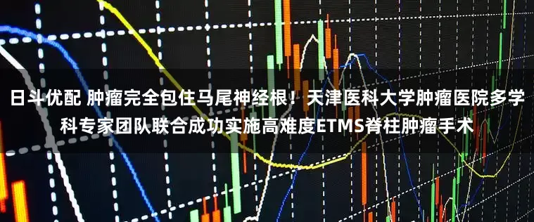 日斗优配 肿瘤完全包住马尾神经根！天津医科大学肿瘤医院多学科专家团队联合成功实施高难度ETMS脊柱肿瘤手术