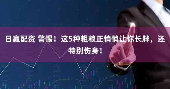 日赢配资 警惕！这5种粗粮正悄悄让你长胖，还特别伤身！