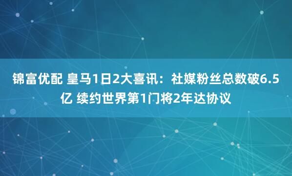 锦富优配 皇马1日2大喜讯：社媒粉丝总数破6.5亿 续约世界第1门将2年达协议