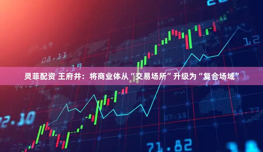 灵菲配资 王府井：将商业体从“交易场所”升级为“复合场域”