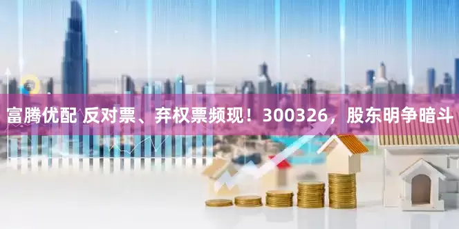 富腾优配 反对票、弃权票频现！300326，股东明争暗斗