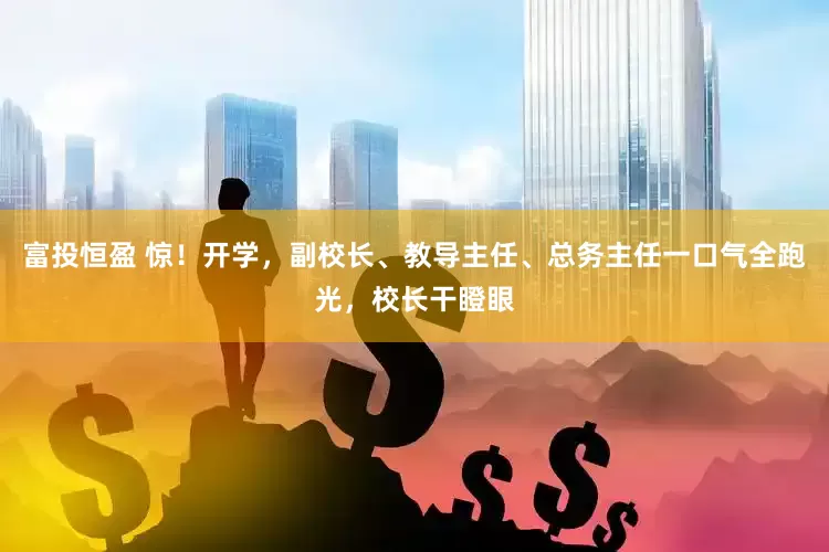 富投恒盈 惊！开学，副校长、教导主任、总务主任一口气全跑光，校长干瞪眼