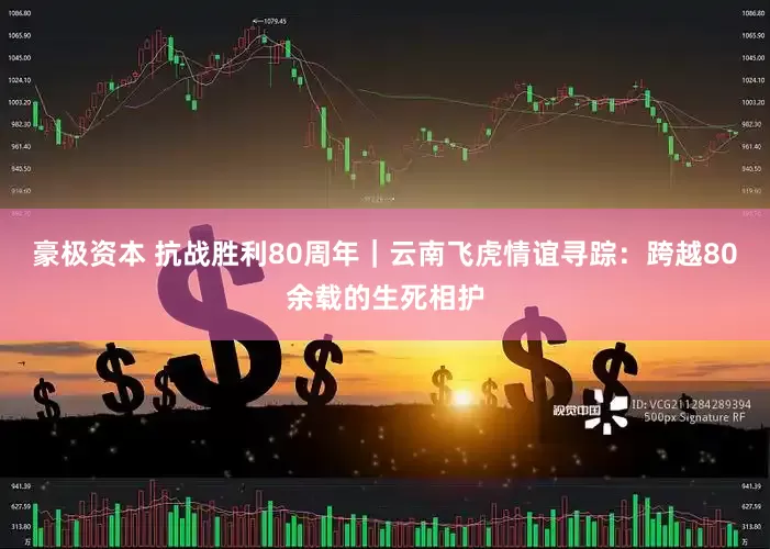 豪极资本 抗战胜利80周年｜云南飞虎情谊寻踪：跨越80余载的生死相护