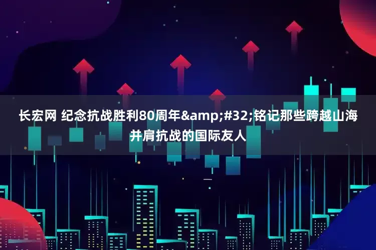 长宏网 纪念抗战胜利80周年&#32;铭记那些跨越山海并肩抗战的国际友人