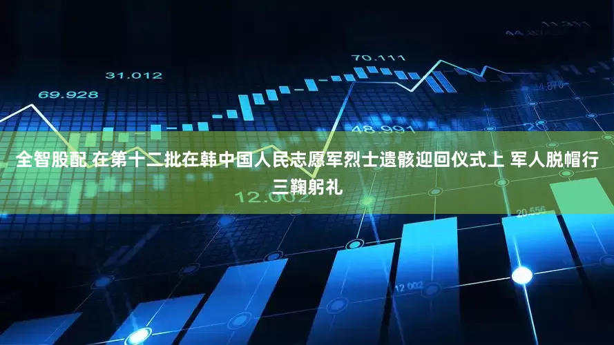 全智股配 在第十二批在韩中国人民志愿军烈士遗骸迎回仪式上 军人脱帽行三鞠躬礼
