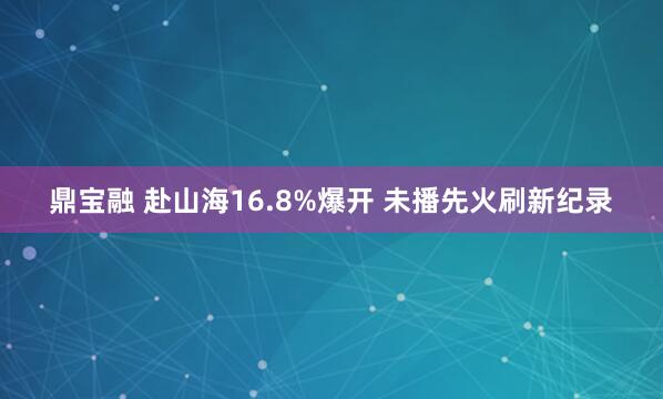 鼎宝融 赴山海16.8%爆开 未播先火刷新纪录