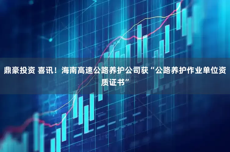 鼎豪投资 喜讯！海南高速公路养护公司获“公路养护作业单位资质证书”