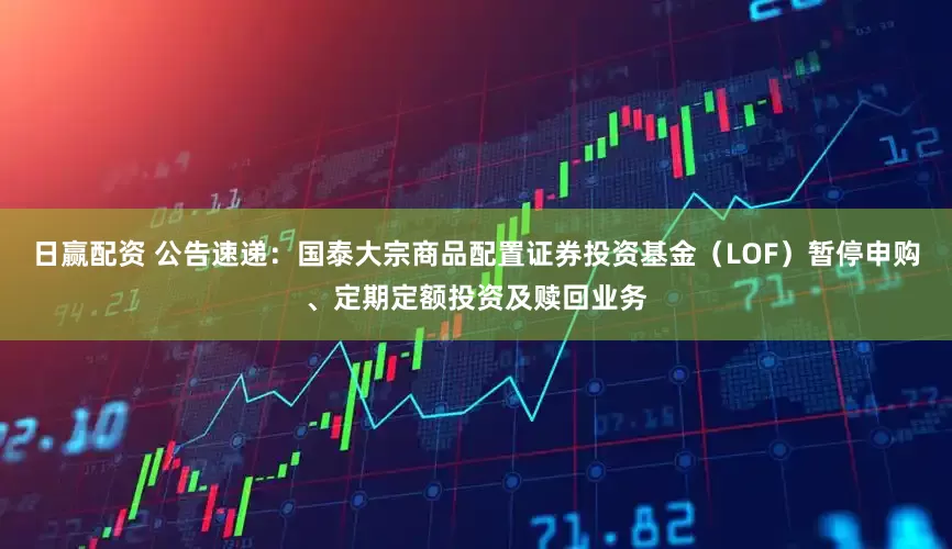 日赢配资 公告速递：国泰大宗商品配置证券投资基金（LOF）暂停申购、定期定额投资及赎回业务