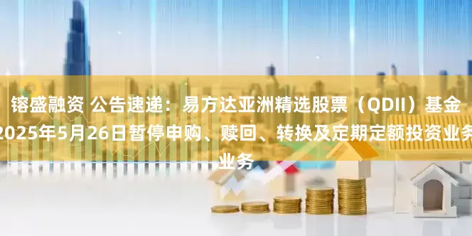 镕盛融资 公告速递：易方达亚洲精选股票（QDII）基金2025年5月26日暂停申购、赎回、转换及定期定额投资业务