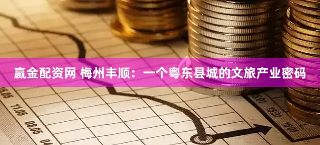赢金配资网 梅州丰顺：一个粤东县城的文旅产业密码