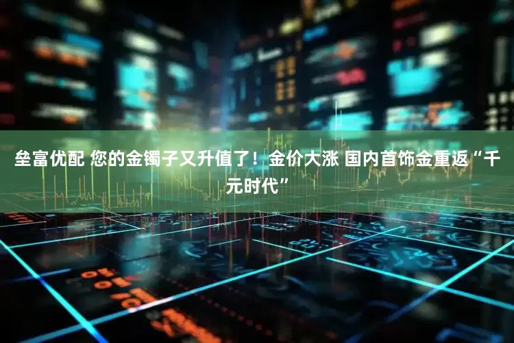 垒富优配 您的金镯子又升值了！金价大涨 国内首饰金重返“千元时代”