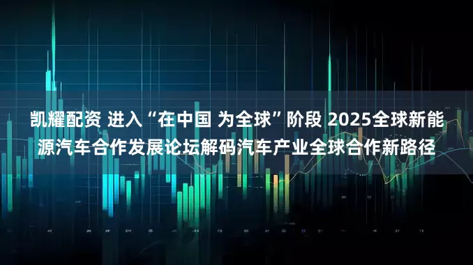 凯耀配资 进入“在中国 为全球”阶段 2025全球新能源汽车合作发展论坛解码汽车产业全球合作新路径
