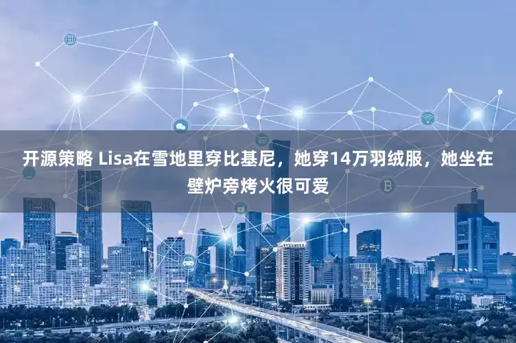 开源策略 Lisa在雪地里穿比基尼，她穿14万羽绒服，她坐在壁炉旁烤火很可爱