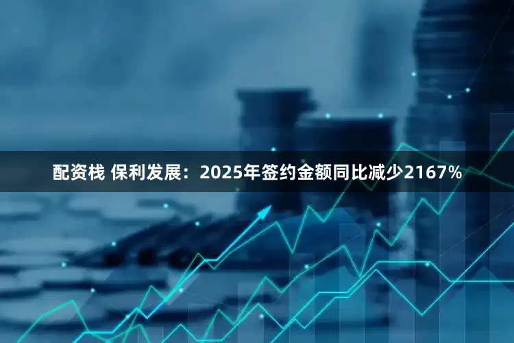 配资栈 保利发展：2025年签约金额同比减少2167%