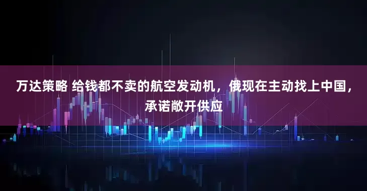 万达策略 给钱都不卖的航空发动机，俄现在主动找上中国，承诺敞开供应