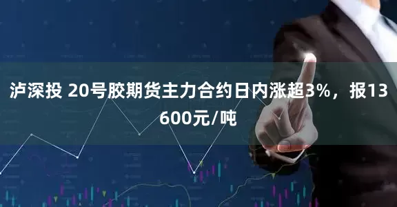 泸深投 20号胶期货主力合约日内涨超3%，报13600元/吨
