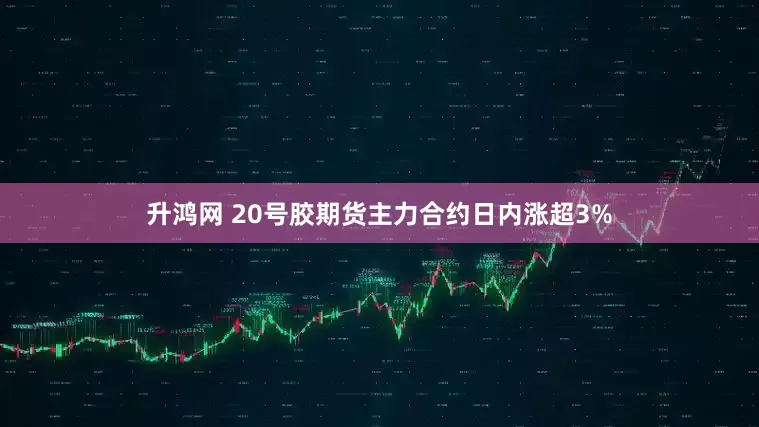 升鸿网 20号胶期货主力合约日内涨超3%