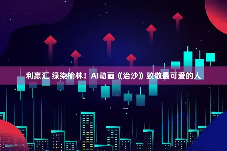利赢汇 绿染榆林!AI动画《治沙》致敬最可爱的人