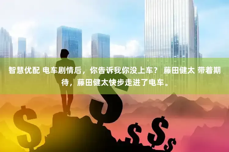 智慧优配 电车剧情后，你告诉我你没上车？ 藤田健太 带着期待，藤田健太快步走进了电车。
